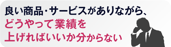 良い商品・サービスがありながら、
どうやって業績を上げればいいか分からない