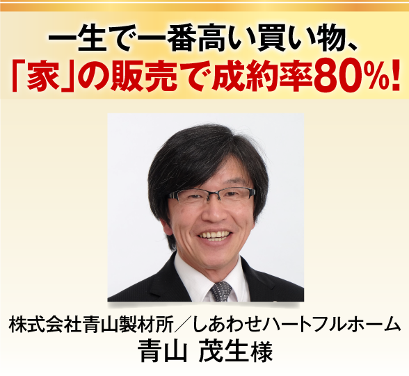 一生で一番高い買い物、
「家」の販売で成約率８０％！株式会社青山製材所／しあわせハートフルホーム
青山 茂生様